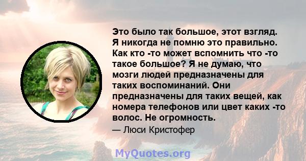 Это было так большое, этот взгляд. Я никогда не помню это правильно. Как кто -то может вспомнить что -то такое большое? Я не думаю, что мозги людей предназначены для таких воспоминаний. Они предназначены для таких