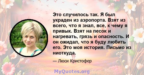 Это случилось так. Я был украден из аэропорта. Взят из всего, что я знал, все, к чему я привык. Взят на песок и нагревать, грязь и опасность. И он ожидал, что я буду любить его. Это моя история. Письмо из ниоткуда.