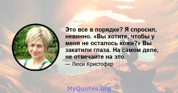 Это все в порядке? Я спросил, невинно. «Вы хотите, чтобы у меня не осталось кожи?» Вы закатили глаза. На самом деле, не отвечайте на это.