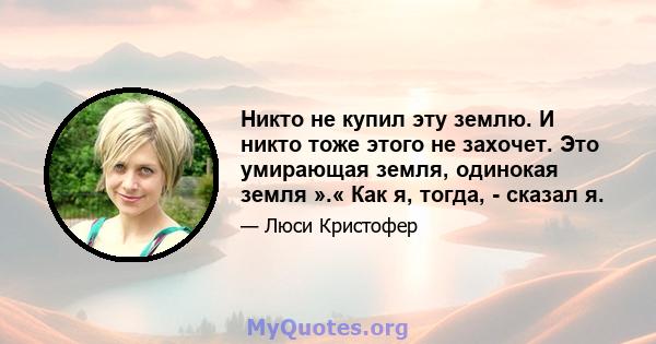 Никто не купил эту землю. И никто тоже этого не захочет. Это умирающая земля, одинокая земля ».« Как я, тогда, - сказал я.