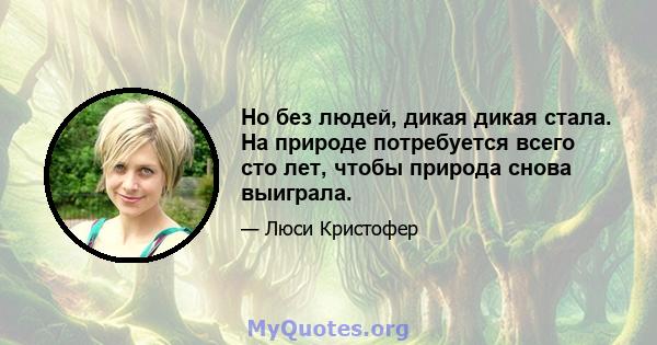 Но без людей, дикая дикая стала. На природе потребуется всего сто лет, чтобы природа снова выиграла.