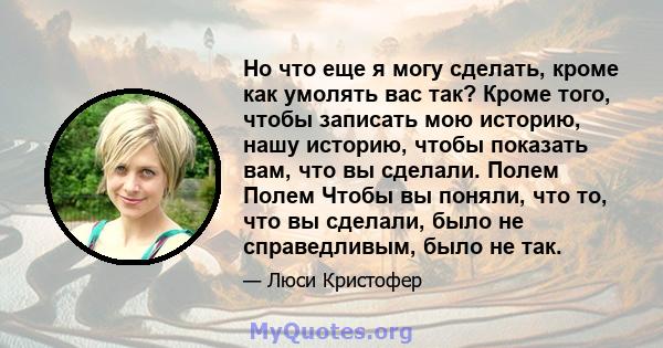 Но что еще я могу сделать, кроме как умолять вас так? Кроме того, чтобы записать мою историю, нашу историю, чтобы показать вам, что вы сделали. Полем Полем Чтобы вы поняли, что то, что вы сделали, было не справедливым,