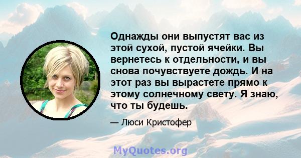 Однажды они выпустят вас из этой сухой, пустой ячейки. Вы вернетесь к отдельности, и вы снова почувствуете дождь. И на этот раз вы вырастете прямо к этому солнечному свету. Я знаю, что ты будешь.