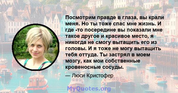 Посмотрим правде в глаза, вы крали меня. Но ты тоже спас мне жизнь. И где -то посередине вы показали мне такое другое и красивое место, я никогда не смогу вытащить его из головы. И я тоже не могу вытащить тебя оттуда.