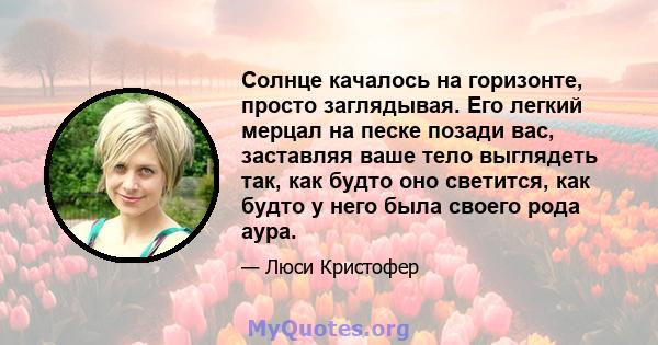 Солнце качалось на горизонте, просто заглядывая. Его легкий мерцал на песке позади вас, заставляя ваше тело выглядеть так, как будто оно светится, как будто у него была своего рода аура.