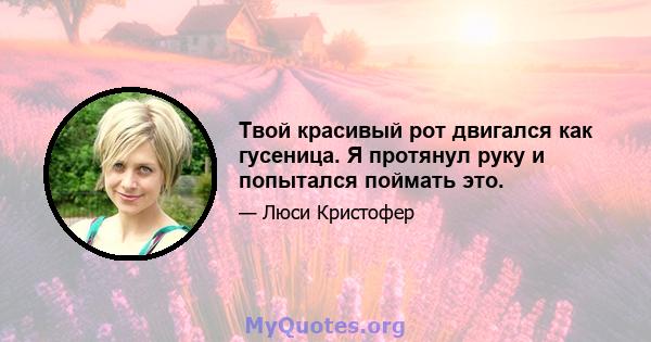 Твой красивый рот двигался как гусеница. Я протянул руку и попытался поймать это.