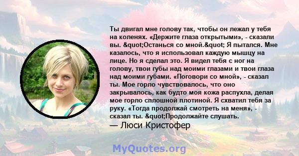 Ты двигал мне голову так, чтобы он лежал у тебя на коленях. «Держите глаза открытыми», - сказали вы. "Останься со мной." Я пытался. Мне казалось, что я использовал каждую мышцу на лице. Но я сделал это. Я