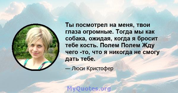 Ты посмотрел на меня, твои глаза огромные. Тогда мы как собака, ожидая, когда я бросит тебе кость. Полем Полем Жду чего -то, что я никогда не смогу дать тебе.