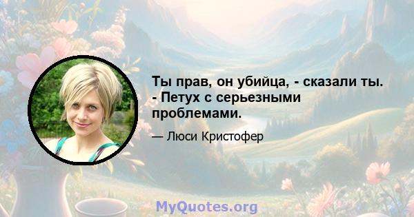 Ты прав, он убийца, - сказали ты. - Петух с серьезными проблемами.