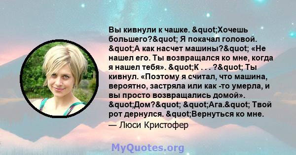 Вы кивнули к чашке. "Хочешь большего?" Я покачал головой. "А как насчет машины?" «Не нашел его. Ты возвращался ко мне, когда я нашел тебя». "К . . . ?" Ты кивнул. «Поэтому я считал, что