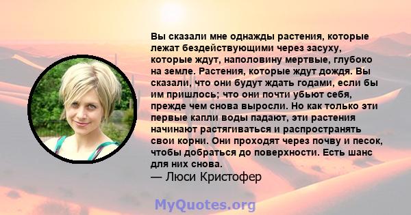 Вы сказали мне однажды растения, которые лежат бездействующими через засуху, которые ждут, наполовину мертвые, глубоко на земле. Растения, которые ждут дождя. Вы сказали, что они будут ждать годами, если бы им пришлось; 