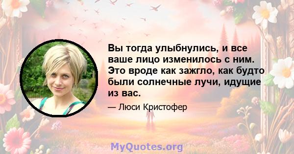 Вы тогда улыбнулись, и все ваше лицо изменилось с ним. Это вроде как зажгло, как будто были солнечные лучи, идущие из вас.