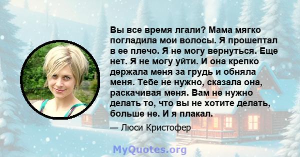 Вы все время лгали? Мама мягко погладила мои волосы. Я прошептал в ее плечо. Я не могу вернуться. Еще нет. Я не могу уйти. И она крепко держала меня за грудь и обняла меня. Тебе не нужно, сказала она, раскачивая меня.