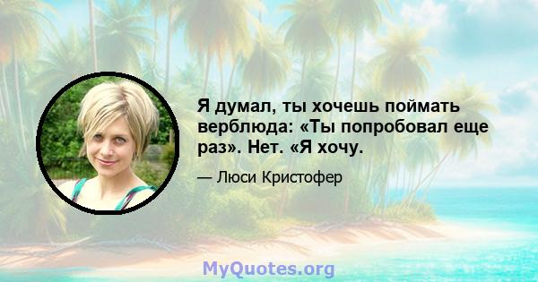 Я думал, ты хочешь поймать верблюда: «Ты попробовал еще раз». Нет. «Я хочу.