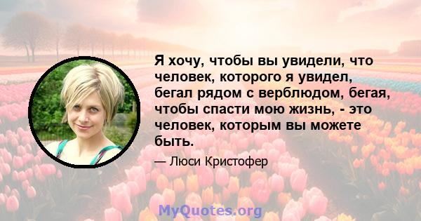 Я хочу, чтобы вы увидели, что человек, которого я увидел, бегал рядом с верблюдом, бегая, чтобы спасти мою жизнь, - это человек, которым вы можете быть.