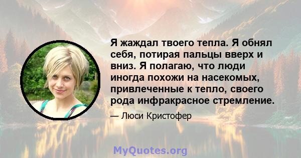 Я жаждал твоего тепла. Я обнял себя, потирая пальцы вверх и вниз. Я полагаю, что люди иногда похожи на насекомых, привлеченные к тепло, своего рода инфракрасное стремление.