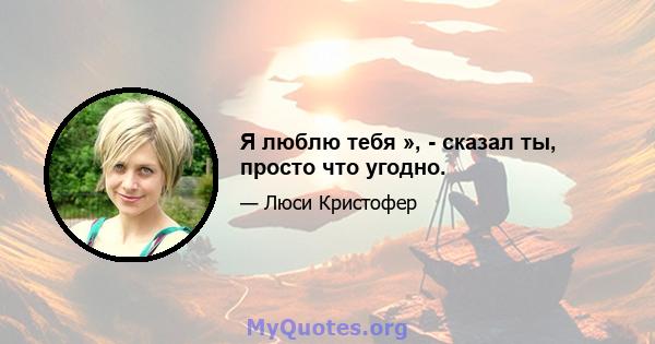 Я люблю тебя », - сказал ты, просто что угодно.