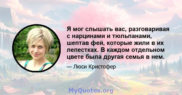 Я мог слышать вас, разговаривая с нарцинами и тюльпанами, шептав фей, которые жили в их лепестках. В каждом отдельном цвете была другая семья в нем.