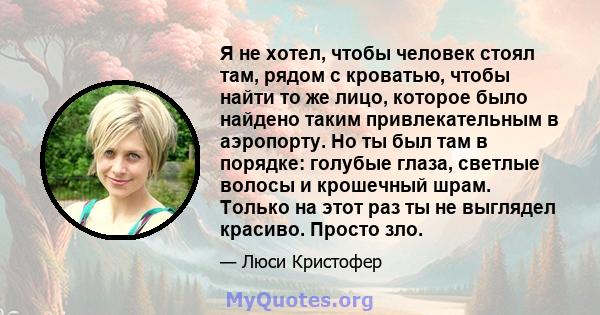 Я не хотел, чтобы человек стоял там, рядом с кроватью, чтобы найти то же лицо, которое было найдено таким привлекательным в аэропорту. Но ты был там в порядке: голубые глаза, светлые волосы и крошечный шрам. Только на