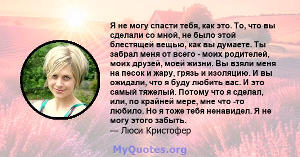 Я не могу спасти тебя, как это. То, что вы сделали со мной, не было этой блестящей вещью, как вы думаете. Ты забрал меня от всего - моих родителей, моих друзей, моей жизни. Вы взяли меня на песок и жару, грязь и