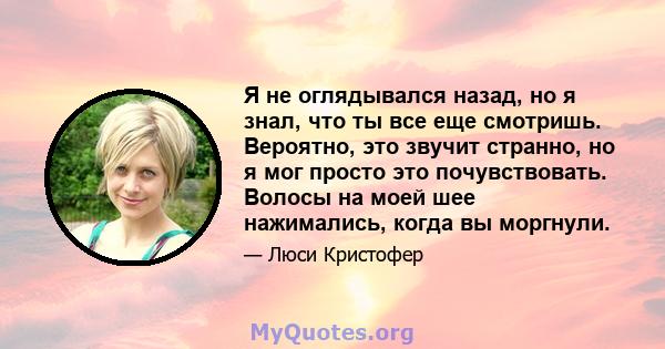 Я не оглядывался назад, но я знал, что ты все еще смотришь. Вероятно, это звучит странно, но я мог просто это почувствовать. Волосы на моей шее нажимались, когда вы моргнули.