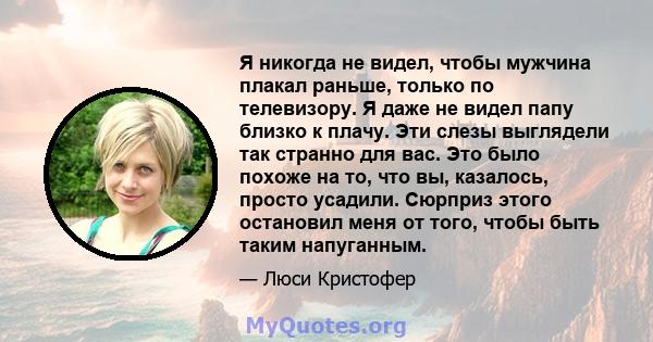 Я никогда не видел, чтобы мужчина плакал раньше, только по телевизору. Я даже не видел папу близко к плачу. Эти слезы выглядели так странно для вас. Это было похоже на то, что вы, казалось, просто усадили. Сюрприз этого 