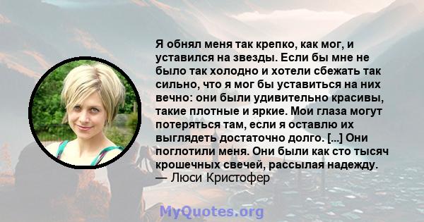 Я обнял меня так крепко, как мог, и уставился на звезды. Если бы мне не было так холодно и хотели сбежать так сильно, что я мог бы уставиться на них вечно: они были удивительно красивы, такие плотные и яркие. Мои глаза