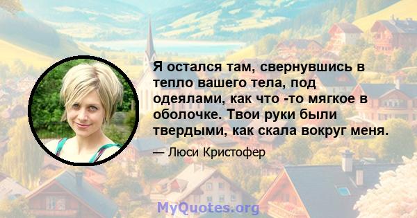 Я остался там, свернувшись в тепло вашего тела, под одеялами, как что -то мягкое в оболочке. Твои руки были твердыми, как скала вокруг меня.