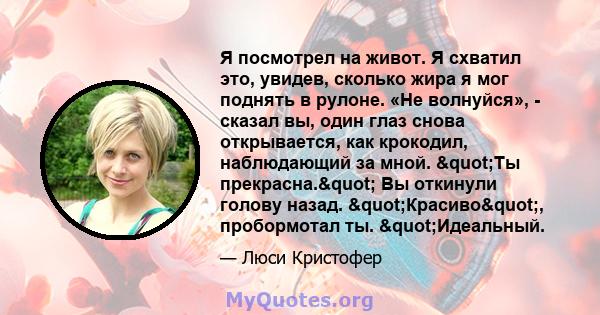 Я посмотрел на живот. Я схватил это, увидев, сколько жира я мог поднять в рулоне. «Не волнуйся», - сказал вы, один глаз снова открывается, как крокодил, наблюдающий за мной. "Ты прекрасна." Вы откинули голову