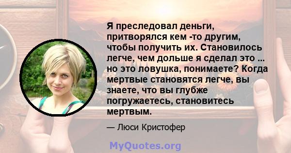 Я преследовал деньги, притворялся кем -то другим, чтобы получить их. Становилось легче, чем дольше я сделал это ... но это ловушка, понимаете? Когда мертвые становятся легче, вы знаете, что вы глубже погружаетесь,