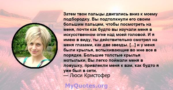 Затем твои пальцы двигались вниз к моему подбородку. Вы подтолкнули его своим большим пальцем, чтобы посмотреть на меня, почти как будто вы изучали меня в искусственном огне над моей головой. И я имею в виду, ты