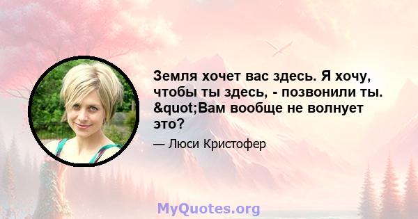 Земля хочет вас здесь. Я хочу, чтобы ты здесь, - позвонили ты. "Вам вообще не волнует это?