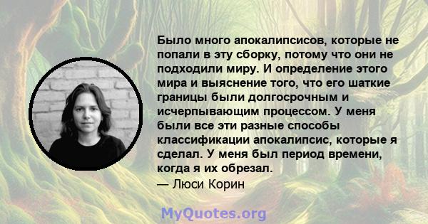 Было много апокалипсисов, которые не попали в эту сборку, потому что они не подходили миру. И определение этого мира и выяснение того, что его шаткие границы были долгосрочным и исчерпывающим процессом. У меня были все