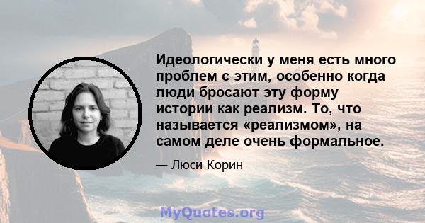 Идеологически у меня есть много проблем с этим, особенно когда люди бросают эту форму истории как реализм. То, что называется «реализмом», на самом деле очень формальное.