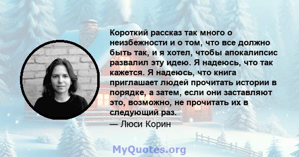 Короткий рассказ так много о неизбежности и о том, что все должно быть так, и я хотел, чтобы апокалипсис развалил эту идею. Я надеюсь, что так кажется. Я надеюсь, что книга приглашает людей прочитать истории в порядке,