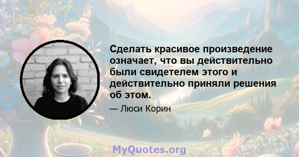 Сделать красивое произведение означает, что вы действительно были свидетелем этого и действительно приняли решения об этом.