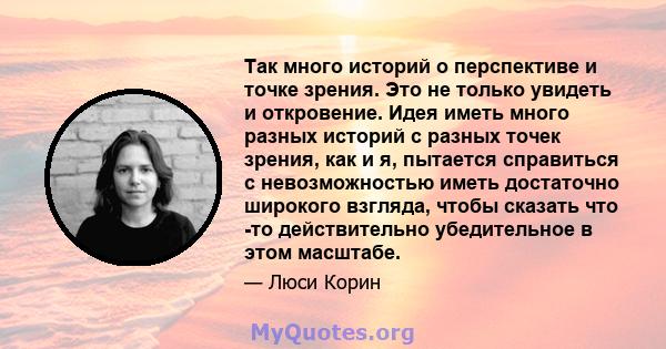 Так много историй о перспективе и точке зрения. Это не только увидеть и откровение. Идея иметь много разных историй с разных точек зрения, как и я, пытается справиться с невозможностью иметь достаточно широкого взгляда, 