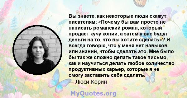 Вы знаете, как некоторые люди скажут писателям: «Почему бы вам просто не написать романский роман, который продает кучу копий, а затем у вас будут деньги на то, что вы хотите сделать»? Я всегда говорю, что у меня нет