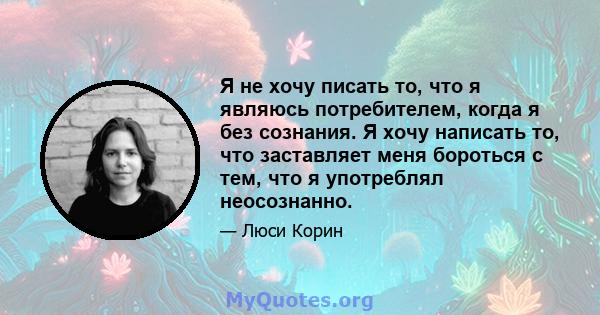 Я не хочу писать то, что я являюсь потребителем, когда я без сознания. Я хочу написать то, что заставляет меня бороться с тем, что я употреблял неосознанно.