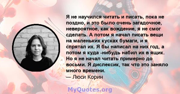 Я не научился читать и писать, пока не поздно, и это было очень загадочное, невероятное, как вождение, я не смог сделать. А потом я начал писать вещи на маленьких кусках бумаги, и я спрятал их. Я бы написал на них год,