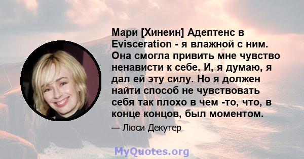 Мари [Хинеин] Адептенс в Evisceration - я влажной с ним. Она смогла привить мне чувство ненависти к себе. И, я думаю, я дал ей эту силу. Но я должен найти способ не чувствовать себя так плохо в чем -то, что, в конце