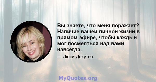 Вы знаете, что меня поражает? Наличие вашей личной жизни в прямом эфире, чтобы каждый мог посмеяться над вами навсегда.