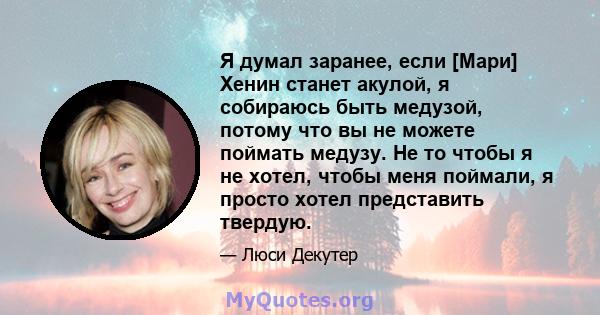 Я думал заранее, если [Мари] Хенин станет акулой, я собираюсь быть медузой, потому что вы не можете поймать медузу. Не то чтобы я не хотел, чтобы меня поймали, я просто хотел представить твердую.