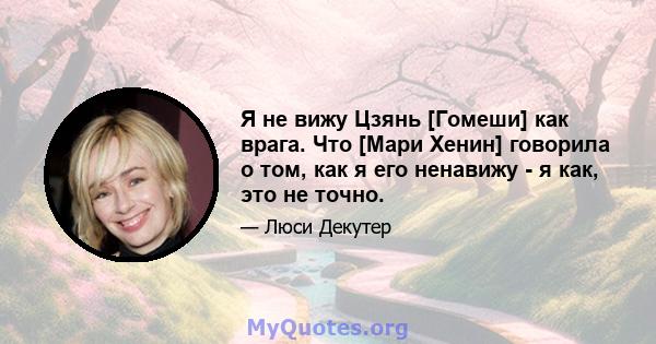 Я не вижу Цзянь [Гомеши] как врага. Что [Мари Хенин] говорила о том, как я его ненавижу - я как, это не точно.