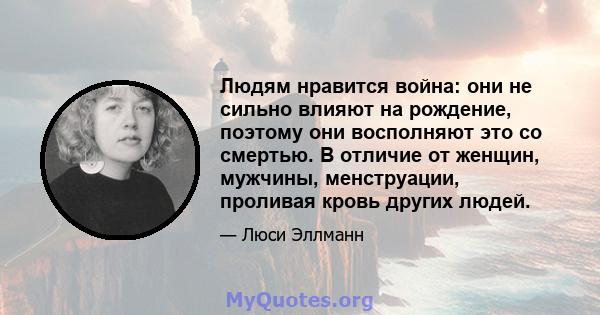 Людям нравится война: они не сильно влияют на рождение, поэтому они восполняют это со смертью. В отличие от женщин, мужчины, менструации, проливая кровь других людей.