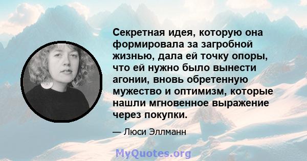 Секретная идея, которую она формировала за загробной жизнью, дала ей точку опоры, что ей нужно было вынести агонии, вновь обретенную мужество и оптимизм, которые нашли мгновенное выражение через покупки.