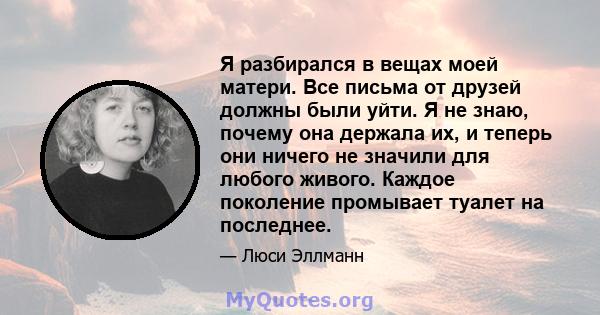 Я разбирался в вещах моей матери. Все письма от друзей должны были уйти. Я не знаю, почему она держала их, и теперь они ничего не значили для любого живого. Каждое поколение промывает туалет на последнее.