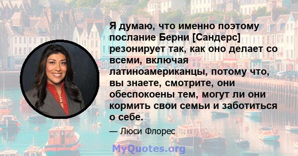 Я думаю, что именно поэтому послание Берни [Сандерс] резонирует так, как оно делает со всеми, включая латиноамериканцы, потому что, вы знаете, смотрите, они обеспокоены тем, могут ли они кормить свои семьи и заботиться