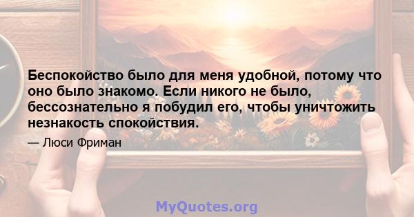 Беспокойство было для меня удобной, потому что оно было знакомо. Если никого не было, бессознательно я побудил его, чтобы уничтожить незнакость спокойствия.