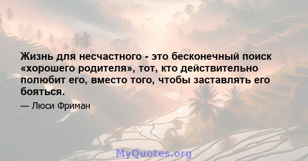 Жизнь для несчастного - это бесконечный поиск «хорошего родителя», тот, кто действительно полюбит его, вместо того, чтобы заставлять его бояться.